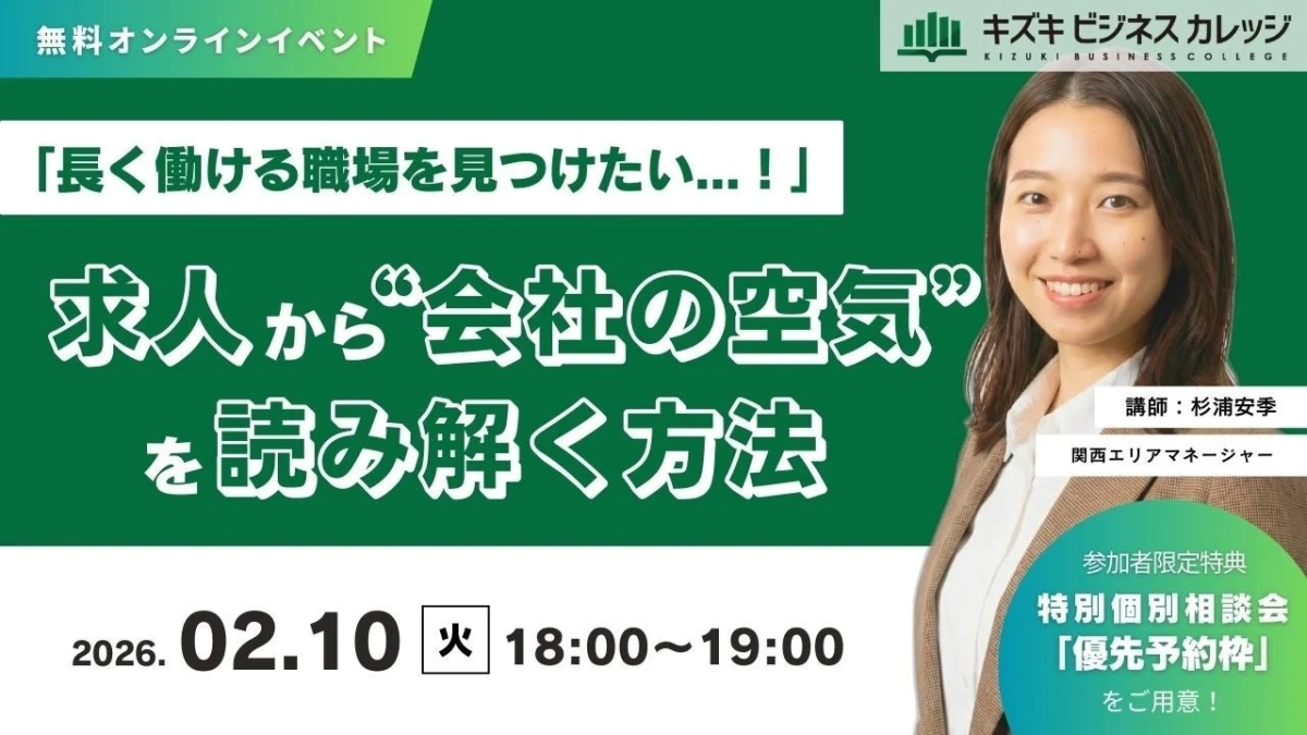 無料オンラインイベント キズキ ビジネスカレッジ KIZUKI BUSINESS COLLEGE 「長く働ける職場を見つけたい...!」 求人から“会社の空気”を読み解く方法 講師: 杉浦安季 関西エリアマネージャー 参加者限定特典 特別個別相談会 「優先予約枠」 をご用意! 2026.02.10 火 18:00~19:00